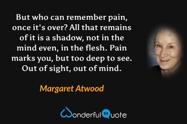 But who can remember pain, once it's over?  All that remains of it is a shadow, not in the mind even, in the flesh.  Pain marks you, but too deep to see.  Out of sight, out of mind. - Margaret Atwood quote.