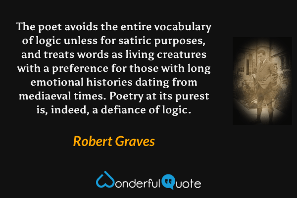 The poet avoids the entire vocabulary of logic unless for satiric purposes, and treats words as living creatures with a preference for those with long emotional histories dating from mediaeval times.  Poetry at its purest is, indeed, a defiance of logic. - Robert Graves quote.