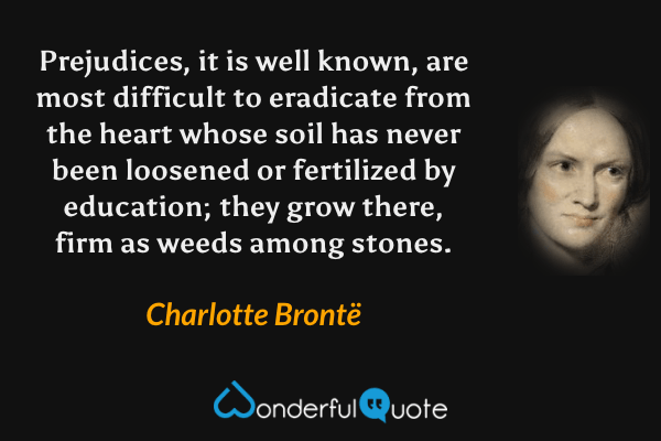 Prejudices, it is well known, are most difficult to eradicate from the heart whose soil has never been loosened or fertilized by education; they grow there, firm as weeds among stones. - Charlotte Brontë quote.
