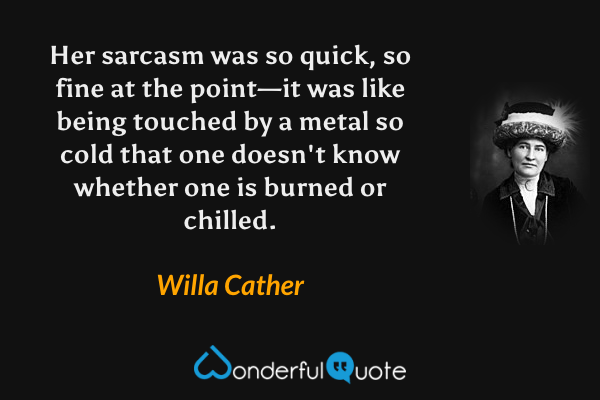 Her sarcasm was so quick, so fine at the point—it was like being touched by a metal so cold that one doesn't know whether one is burned or chilled. - Willa Cather quote.