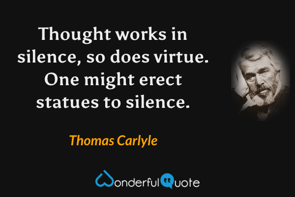 Thought works in silence, so does virtue.  One might erect statues to silence. - Thomas Carlyle quote.