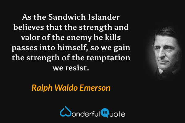 As the Sandwich Islander believes that the strength and valor of the enemy he kills passes into himself, so we gain the strength of the temptation we resist. - Ralph Waldo Emerson quote.