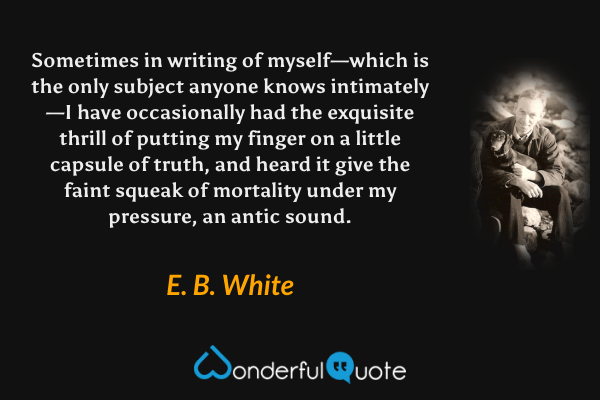 Sometimes in writing of myself—which is the only subject anyone knows intimately—I have occasionally had the exquisite thrill of putting my finger on a little capsule of truth, and heard it give the faint squeak of mortality under my pressure, an antic sound. - E. B. White quote.