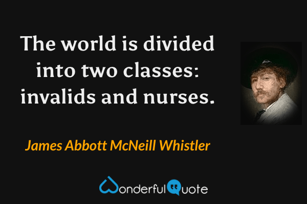The world is divided into two classes: invalids and nurses. - James Abbott McNeill Whistler quote.