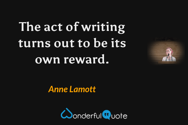 The act of writing turns out to be its own reward. - Anne Lamott quote.
