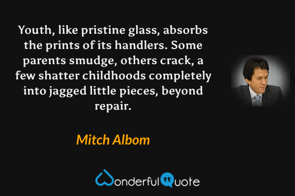 Youth, like pristine glass, absorbs the prints of its handlers.  Some parents smudge, others crack, a few shatter childhoods completely into jagged little pieces, beyond repair. - Mitch Albom quote.