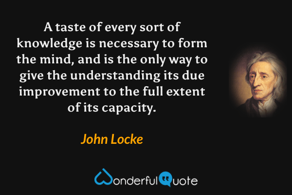 A taste of every sort of knowledge is necessary to form the mind, and is the only way to give the understanding its due improvement to the full extent of its capacity. - John Locke quote.