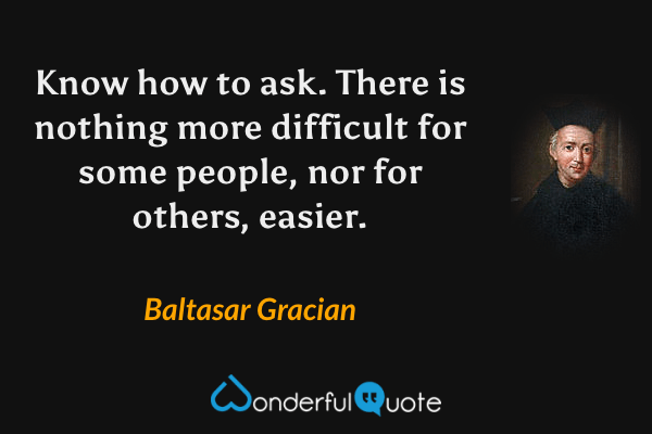 Know how to ask. There is nothing more difficult for some people, nor for others, easier. - Baltasar Gracian quote.