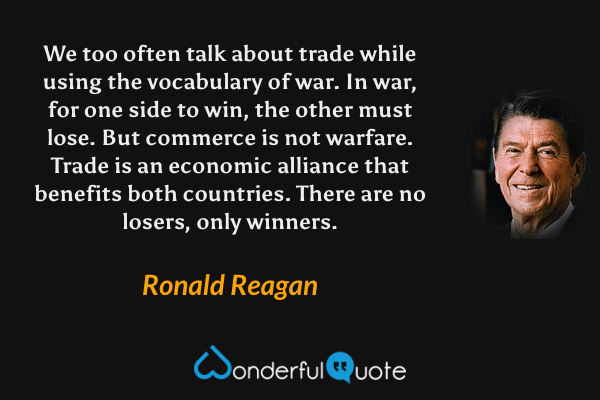 We too often talk about trade while using the vocabulary of war. In war, for one side to win, the other must lose. But commerce is not warfare. Trade is an economic alliance that benefits both countries. There are no losers, only winners. - Ronald Reagan quote.