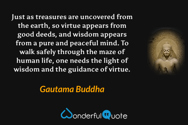 Just as treasures are uncovered from the earth, so virtue appears from good deeds, and wisdom appears from a pure and peaceful mind. To walk safely through the maze of human life, one needs the light of wisdom and the guidance of virtue. - Gautama Buddha quote.