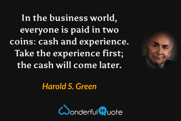 In the business world, everyone is paid in two coins: cash and experience. Take the experience first; the cash will come later. - Harold S. Green quote.
