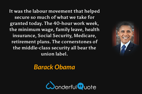 It was the labour movement that helped secure so much of what we take for granted today. The 40-hour work week, the minimum wage, family leave, health insurance, Social Security, Medicare, retirement plans. The cornerstones of the middle-class security all bear the union label. - Barack Obama quote.
