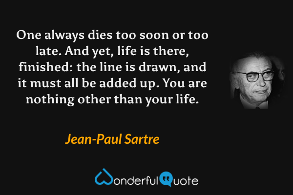 One always dies too soon or too late. And yet, life is there, finished: the line is drawn, and it must all be added up. You are nothing other than your life. - Jean-Paul Sartre quote.