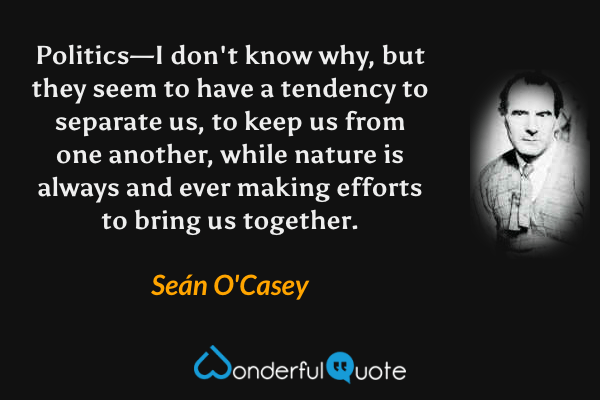 Politics—I don't know why, but they seem to have a tendency to separate us, to keep us from one another, while nature is always and ever making efforts to bring us together. - Seán O'Casey quote.