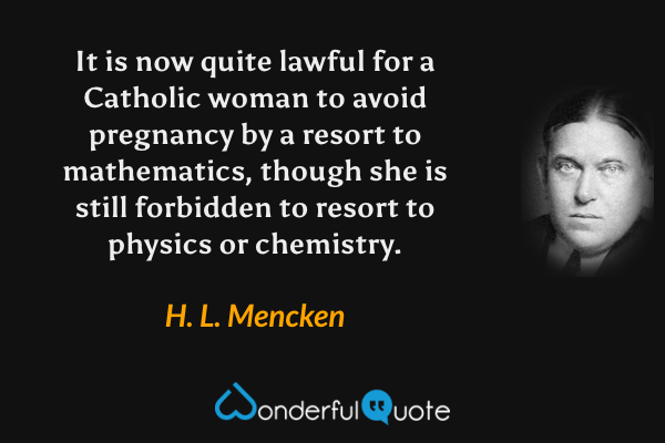It is now quite lawful for a Catholic woman to avoid pregnancy by a resort to mathematics, though she is still forbidden to resort to physics or chemistry. - H. L. Mencken quote.