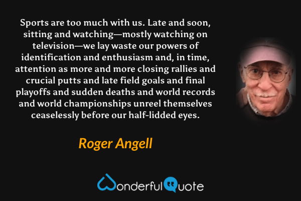 Sports are too much with us. Late and soon, sitting and watching—mostly watching on television—we lay waste our powers of identification and enthusiasm and, in time, attention as more and more closing rallies and crucial putts and late field goals and final playoffs and sudden deaths and world records and world championships unreel themselves ceaselessly before our half-lidded eyes. - Roger Angell quote.
