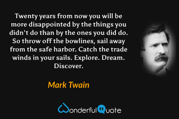 Twenty years from now you will be more disappointed by the things you didn't do than by the ones you did do. So throw off the bowlines, sail away from the safe harbor. Catch the trade winds in your sails. Explore. Dream. Discover. - Mark Twain quote.