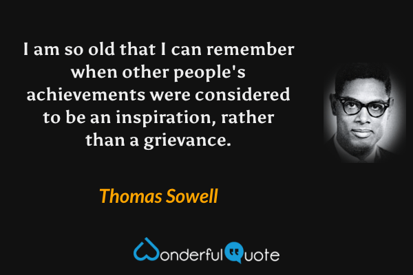 I am so old that I can remember when other people's achievements were considered to be an inspiration, rather than a grievance. - Thomas Sowell quote.