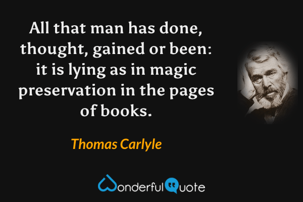 All that man has done, thought, gained or been: it is lying as in magic preservation in the pages of books. - Thomas Carlyle quote.