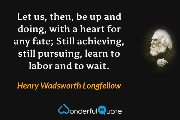 Let us, then, be up and doing, with a heart for any fate; Still achieving, still pursuing, learn to labor and to wait. - Henry Wadsworth Longfellow quote.