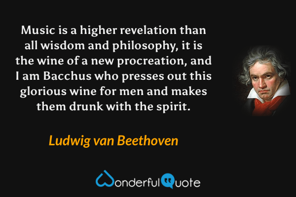 Music is a higher revelation than all wisdom and philosophy, it is the wine of a new procreation, and I am Bacchus who presses out this glorious wine for men and makes them drunk with the spirit. - Ludwig van Beethoven quote.