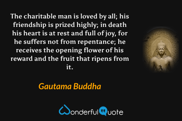 The charitable man is loved by all; his friendship is prized highly; in death his heart is at rest and full of joy, for he suffers not from repentance; he receives the opening flower of his reward and the fruit that ripens from it. - Gautama Buddha quote.