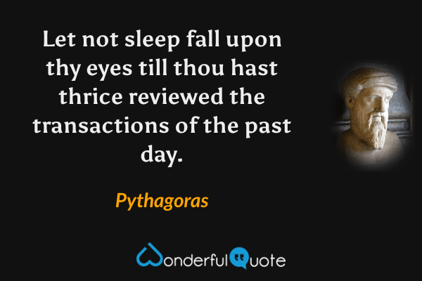 Let not sleep fall upon thy eyes till thou hast thrice reviewed the transactions of the past day. - Pythagoras quote.