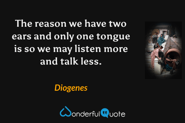 The reason we have two ears and only one tongue is so we may listen more and talk less. - Diogenes quote.