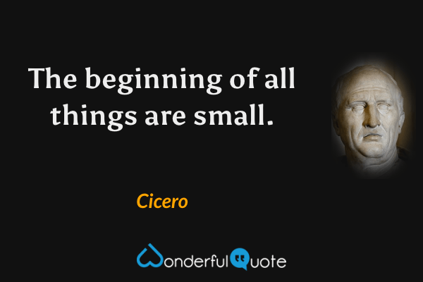 The beginning of all things are small. - Cicero quote.