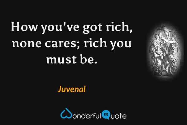 How you've got rich, none cares; rich you must be. - Juvenal quote.