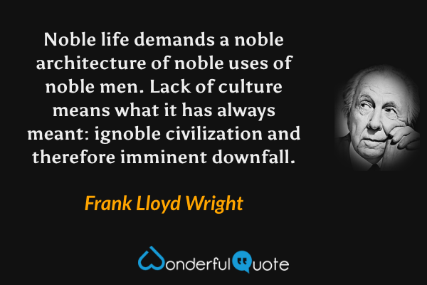 Noble life demands a noble architecture of noble uses of noble men. Lack of culture means what it has always meant: ignoble civilization and therefore imminent downfall. - Frank Lloyd Wright quote.