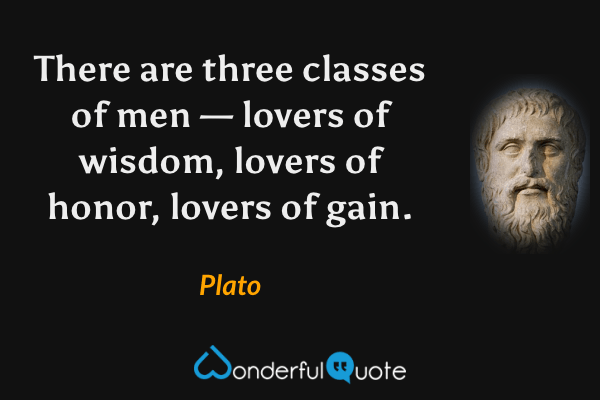 There are three classes of men — lovers of wisdom, lovers of honor, lovers of gain. - Plato quote.