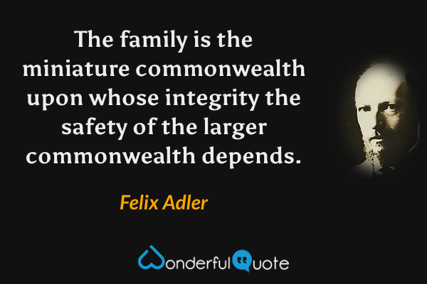 The family is the miniature commonwealth upon whose integrity the safety of the larger commonwealth depends. - Felix Adler quote.