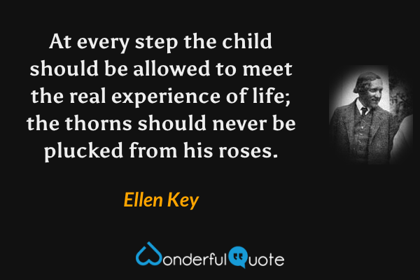 At every step the child should be allowed to meet the real experience of life; the thorns should never be plucked from his roses. - Ellen Key quote.