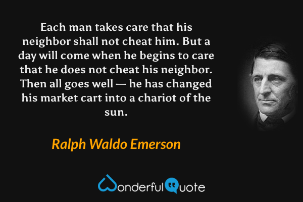 Each man takes care that his neighbor shall not cheat him. But a day will come when he begins to care that he does not cheat his neighbor. Then all goes well — he has changed his market cart into a chariot of the sun. - Ralph Waldo Emerson quote.