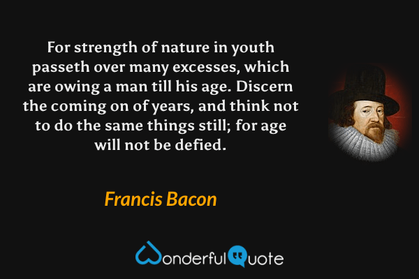 For strength of nature in youth passeth over many excesses, which are owing a man till his age. Discern the coming on of years, and think not to do the same things still; for age will not be defied. - Francis Bacon quote.