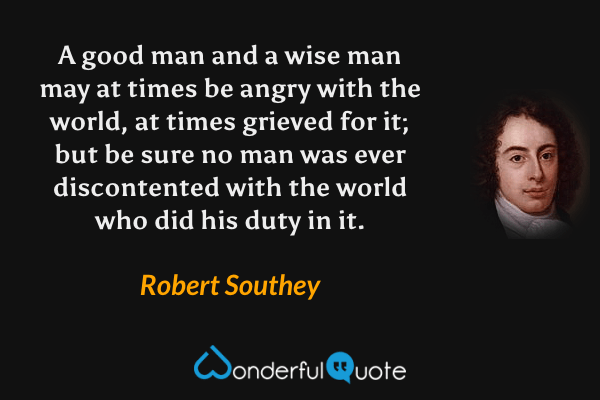 A good man and a wise man may at times be angry with the world, at times grieved for it; but be sure no man was ever discontented with the world who did his duty in it. - Robert Southey quote.