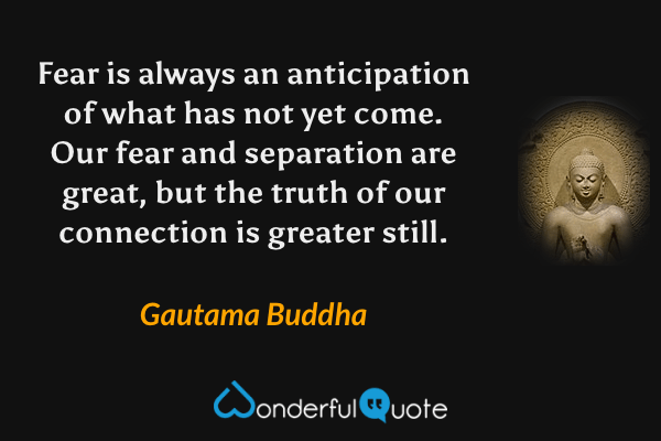 Fear is always an anticipation of what has not yet come. Our fear and separation are great, but the truth of our connection is greater still. - Gautama Buddha quote.
