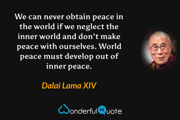 We can never obtain peace in the world if we neglect the inner world and don't make peace with ourselves. World peace must develop out of inner peace. - Dalai Lama XIV quote.