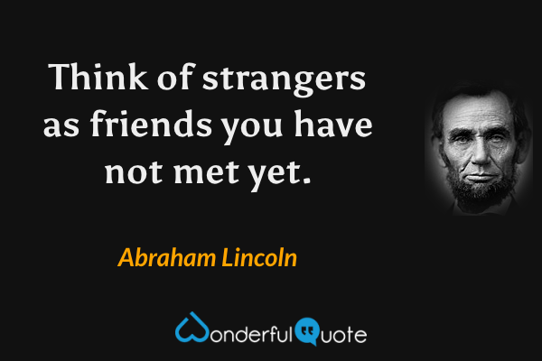 Think of strangers as friends you have not met yet. - Abraham Lincoln quote.