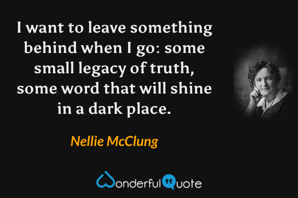I want to leave something behind when I go: some small legacy of truth, some word that will shine in a dark place. - Nellie McClung quote.