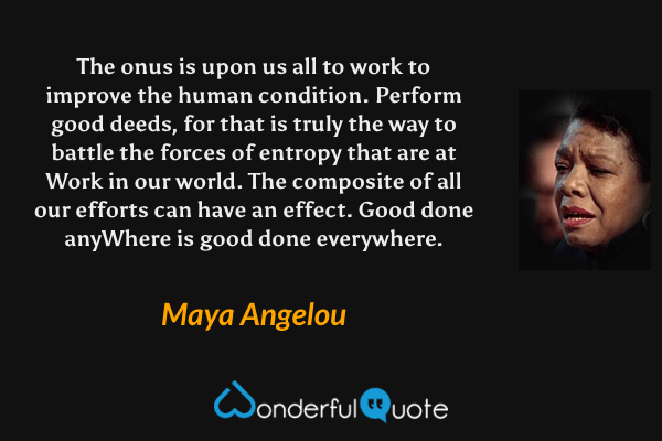 The onus is upon us all to work to improve the human condition. Perform good deeds, for that is truly the way to battle the forces of entropy that are at Work in our world. The composite of all our efforts can have an effect. Good done anyWhere is good done everywhere. - Maya Angelou quote.