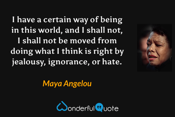 I have a certain way of being in this world, and I shall not, I shall not be moved from doing what I think is right by jealousy, ignorance, or hate. - Maya Angelou quote.