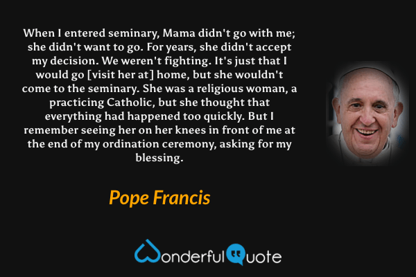 When I entered seminary, Mama didn't go with me; she didn't want to go. For years, she didn't accept my decision. We weren't fighting. It's just that I would go [visit her at] home, but she wouldn't come to the seminary. She was a religious woman, a practicing Catholic, but she thought that everything had happened too quickly. But I remember seeing her on her knees in front of me at the end of my ordination ceremony, asking for my blessing. - Pope Francis quote.