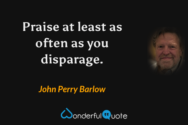 Praise at least as often as you disparage. - John Perry Barlow quote.