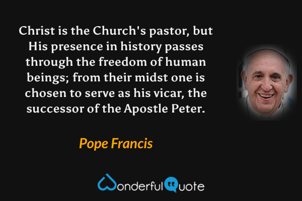 Christ is the Church's pastor, but His presence in history passes through the freedom of human beings; from their midst one is chosen to serve as his vicar, the successor of the Apostle Peter. - Pope Francis quote.