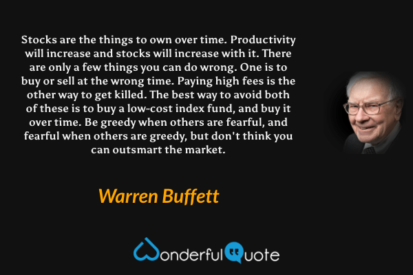 Stocks are the things to own over time. Productivity will increase and stocks will increase with it. There are only a few things you can do wrong. One is to buy or sell at the wrong time. Paying high fees is the other way to get killed. The best way to avoid both of these is to buy a low-cost index fund, and buy it over time. Be greedy when others are fearful, and fearful when others are greedy, but don't think you can outsmart the market. - Warren Buffett quote.