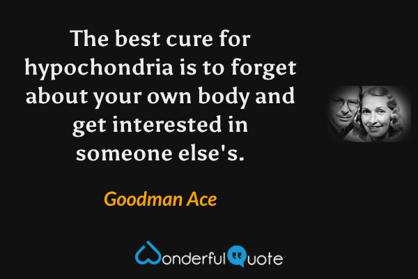The best cure for hypochondria is to forget about your own body and get interested in someone else's. - Goodman Ace quote.