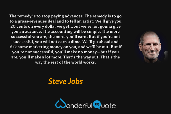 The remedy is to stop paying advances. The remedy is to go to a gross-revenues deal and to tell an artist: We'll give you 20 cents on every dollar we get...but we're not gonna give you an advance. The accounting will be simple: The more successful you are, the more you'll earn. But if you're not successful, you will not earn a dime. We'll go ahead and risk some marketing money on you, and we'll be out. But if you're not successful, you'll make no money—but if you are, you'll make a lot more. That's the way out. That's the way the rest of the world works. - Steve Jobs quote.