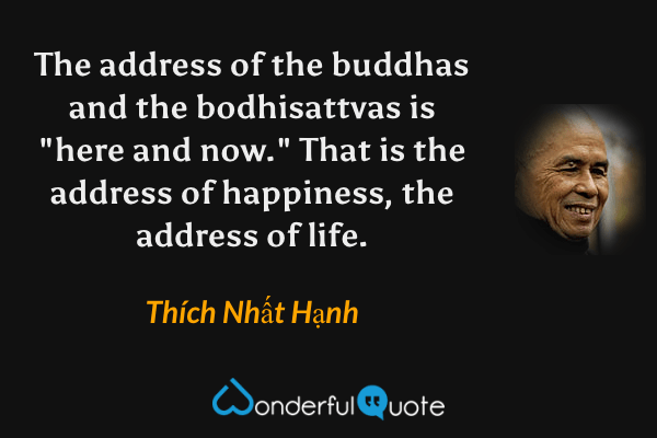 The address of the buddhas and the bodhisattvas is "here and now." That is the address of happiness, the address of life. - Thích Nhất Hạnh quote.